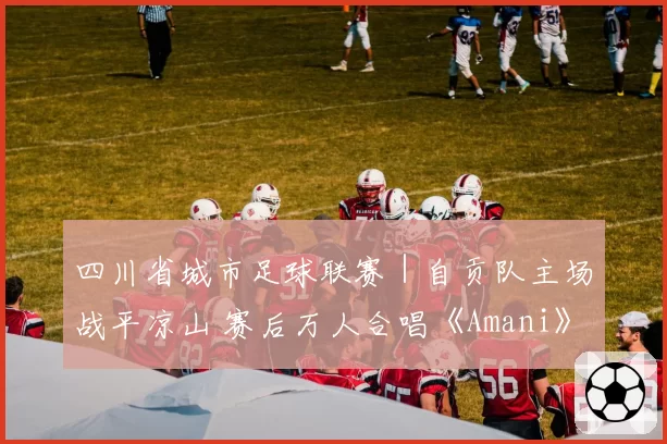 四川省城市足球联赛｜自贡队主场战平凉山 赛后万人合唱《Amani》，观众热泪盈眶