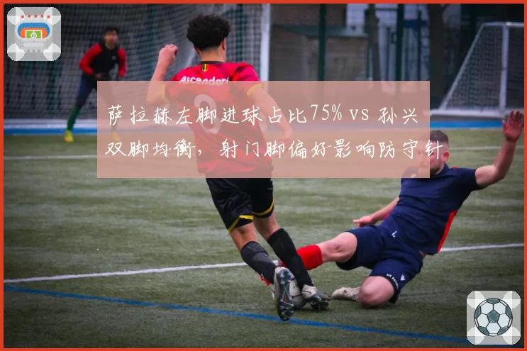 萨拉赫左脚进球占比75% vs 孙兴慜双脚均衡，射门脚偏好影响防守针对性