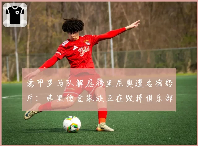 意甲罗马队解雇穆里尼奥遭名宿怒斥:弗里德金家族正在毁掉俱乐部