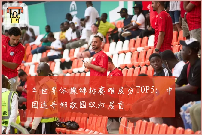 年世界体操锦标赛难度分TOP5：中国选手邹敬园双杠居首