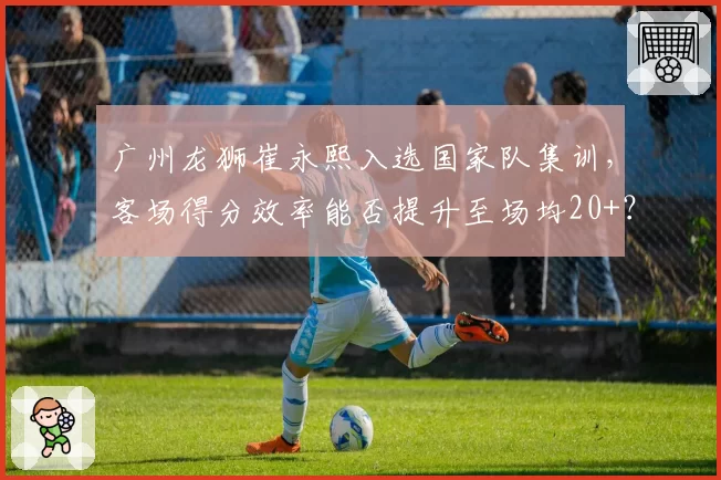 广州龙狮崔永熙入选国家队集训，客场得分效率能否提升至场均20+？