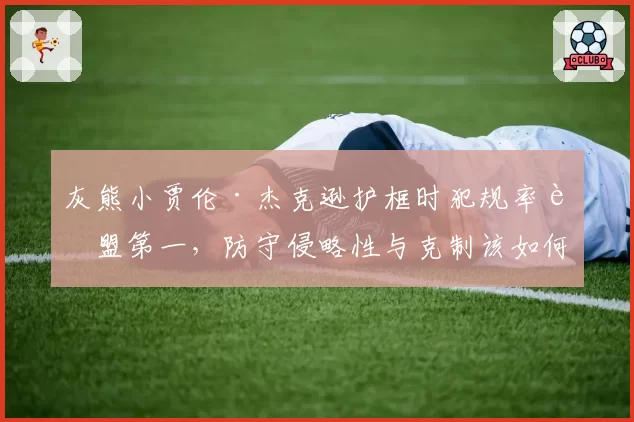 灰熊小贾伦·杰克逊护框时犯规率联盟第一，防守侵略性与克制该如何平衡