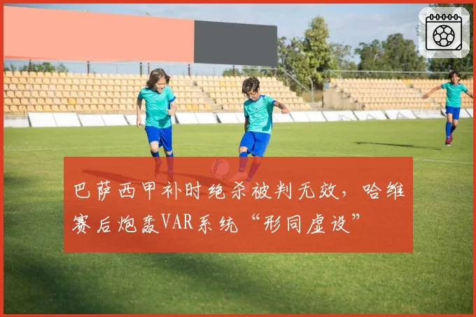 巴萨西甲补时绝杀被判无效，哈维赛后炮轰VAR系统“形同虚设”