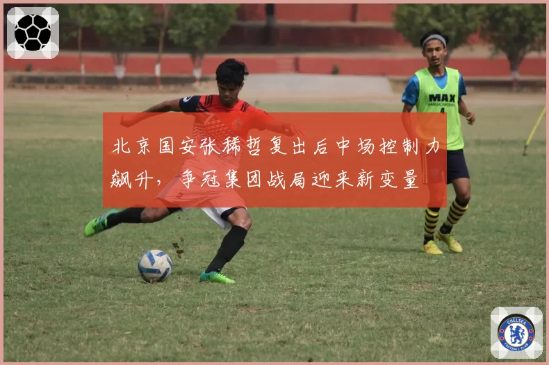 北京国安张稀哲复出后中场控制力飙升,争冠集团战局迎来新变量