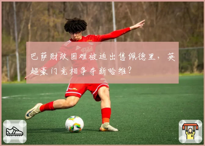 巴萨财政困难被迫出售佩德里，英超豪门竞相争夺新哈维？