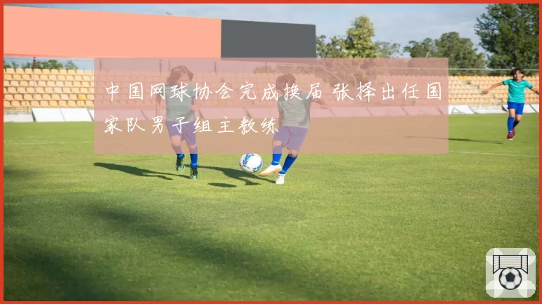 中国网球协会完成换届 张择出任国家队男子组主教练