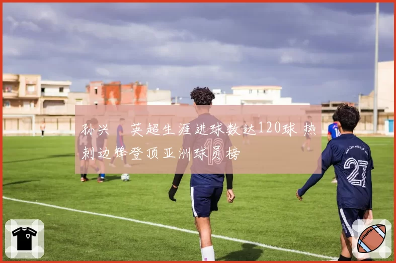 孙兴慜英超生涯进球数达120球 热刺边锋登顶亚洲球员榜