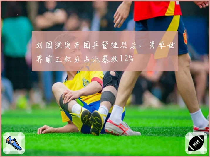 刘国梁离开国乒管理层后，男单世界前三积分占比暴跌12%