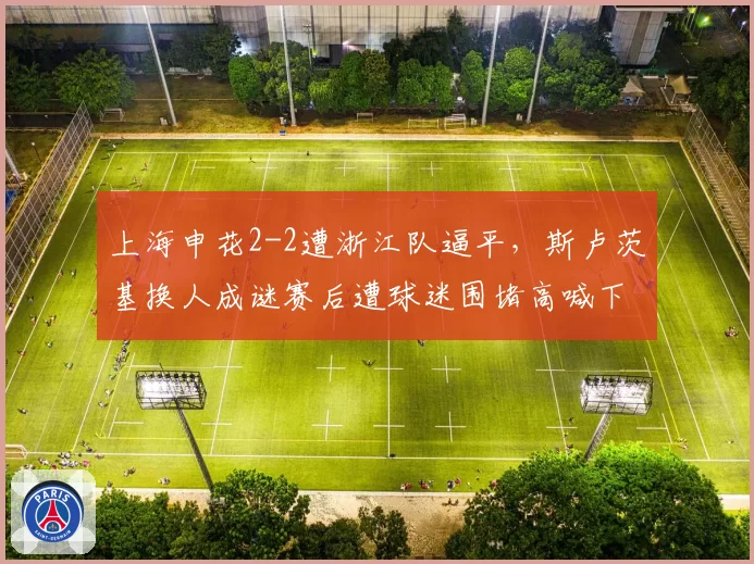 上海申花2-2遭浙江队逼平,斯卢茨基换人成谜赛后遭球迷围堵高喊下课