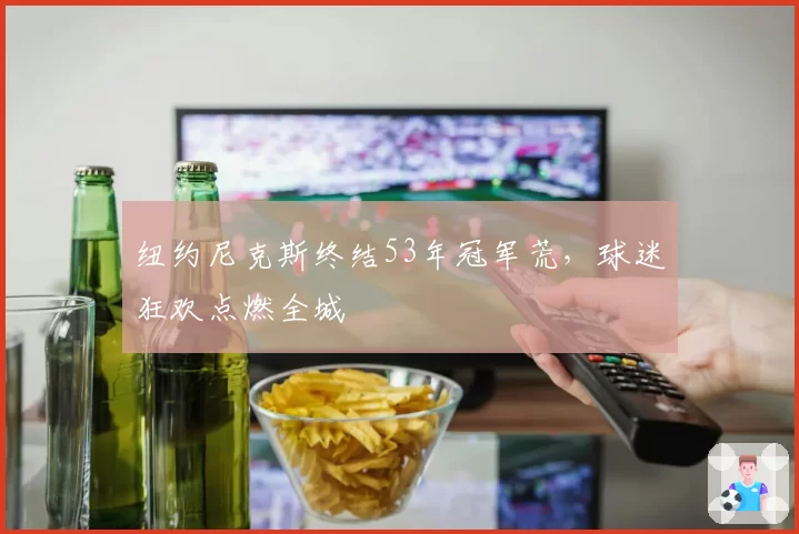 纽约尼克斯终结53年冠军荒,球迷狂欢点燃全城
