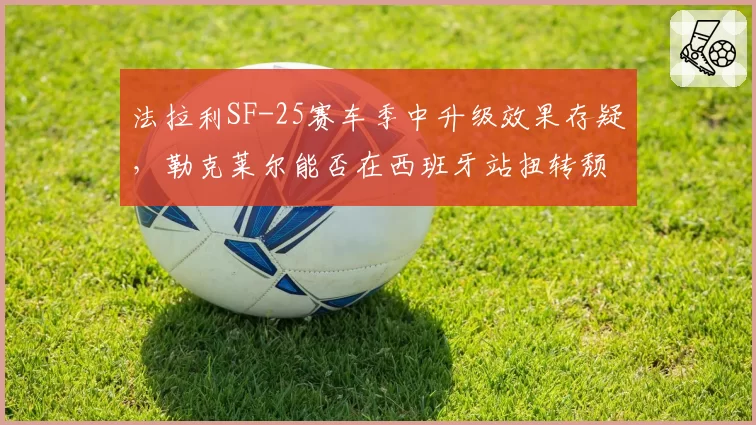 法拉利SF-25赛车季中升级效果存疑，勒克莱尔能否在西班牙站扭转颓势