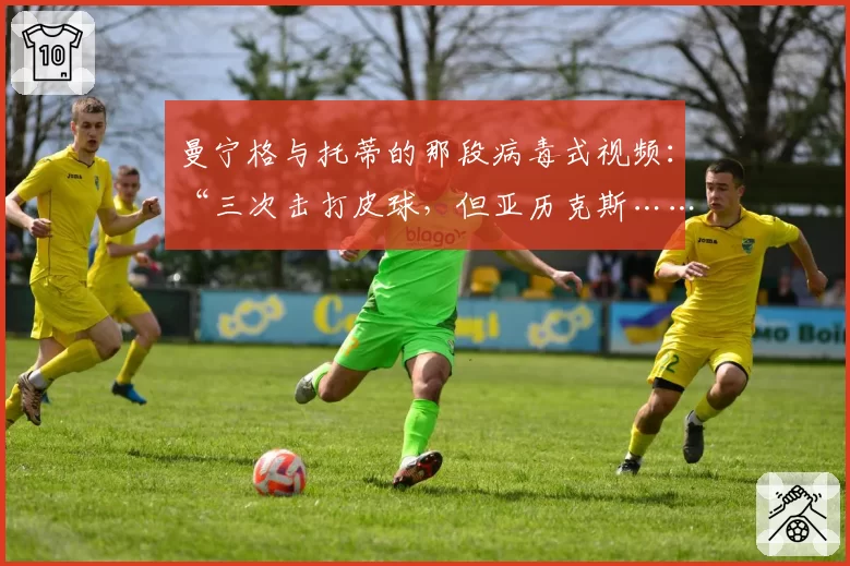 曼宁格与托蒂的那段病毒式视频：“三次击打皮球，但亚历克斯……”