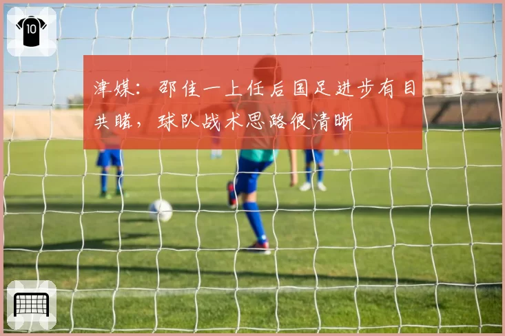 津媒：邵佳一上任后国足进步有目共睹，球队战术思路很清晰