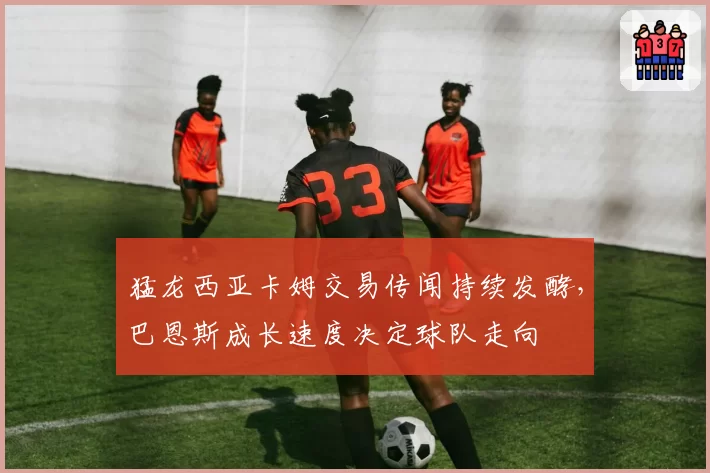 猛龙西亚卡姆交易传闻持续发酵，巴恩斯成长速度决定球队走向