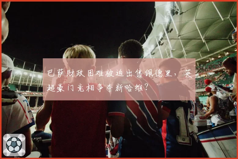 巴萨财政困难被迫出售佩德里，英超豪门竞相争夺新哈维？