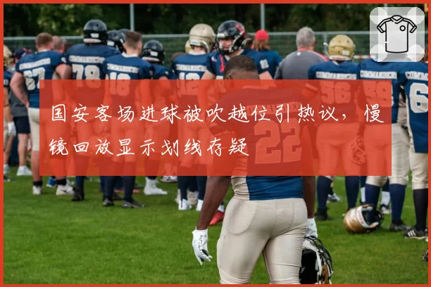 国安客场进球被吹越位引热议，慢镜回放显示划线存疑