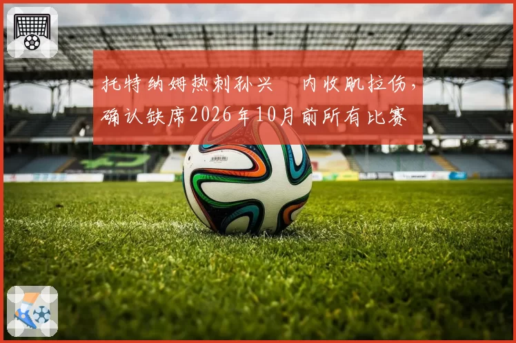 托特纳姆热刺孙兴慜内收肌拉伤,确认缺席2026年10月前所有比赛