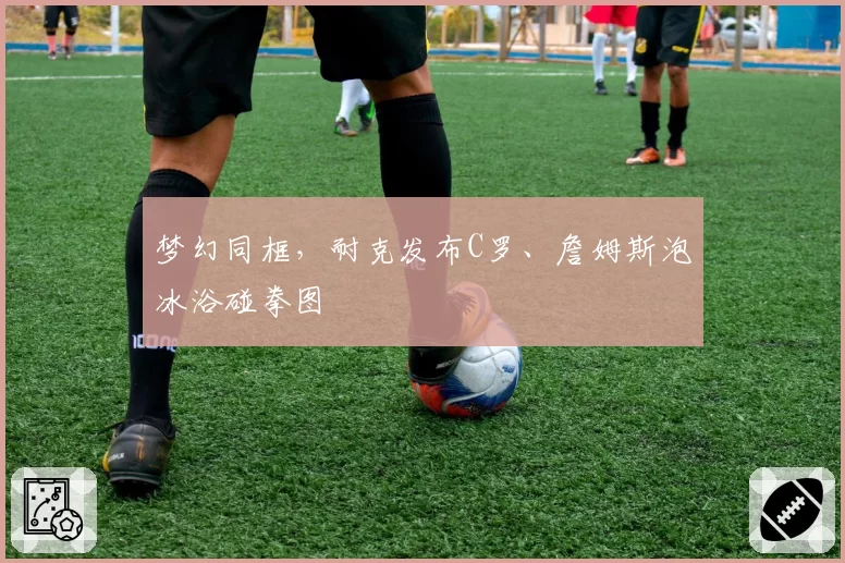 梦幻同框，耐克发布C罗、詹姆斯泡冰浴碰拳图