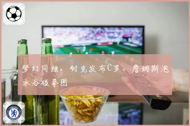 梦幻同框，耐克发布C罗、詹姆斯泡冰浴碰拳图