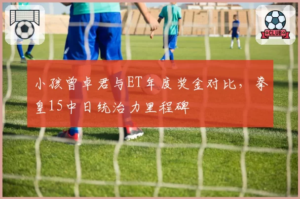 小孩曾卓君与ET年度奖金对比，拳皇15中日统治力里程碑