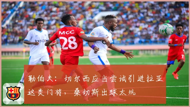 勒伯夫：切尔西应当尝试引进拉亚这类门将，桑切斯出球太坑
