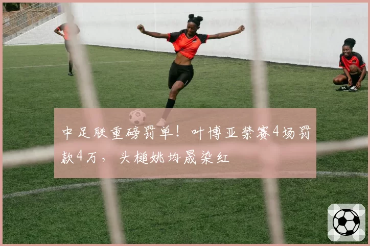 中足联重磅罚单！叶博亚禁赛4场罚款4万，头槌姚均晟染红