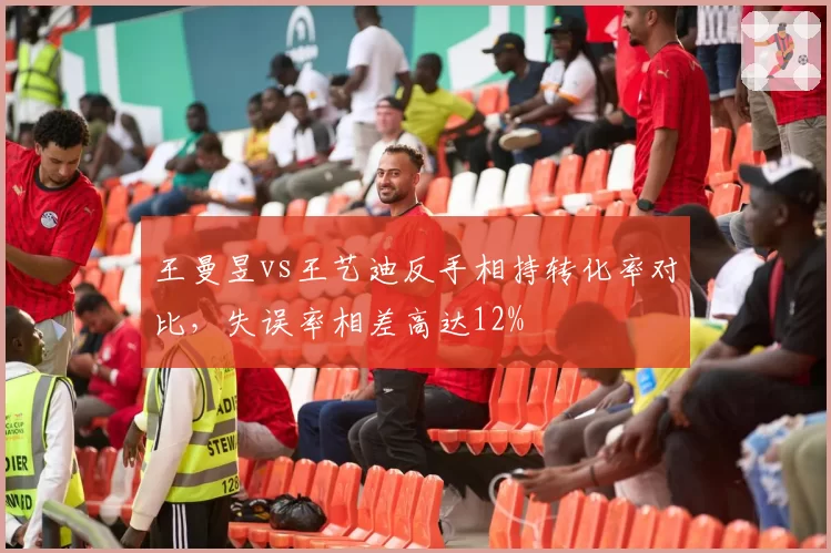 王曼昱vs王艺迪反手相持转化率对比,失误率相差高达12%