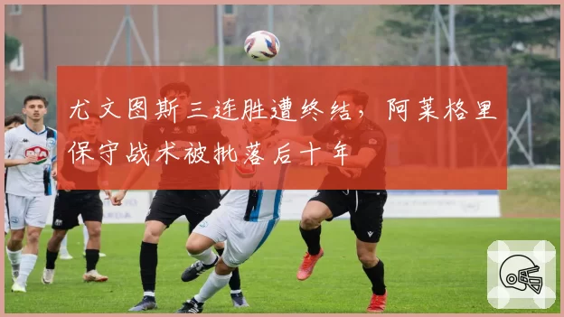 尤文图斯三连胜遭终结,阿莱格里保守战术被批落后十年