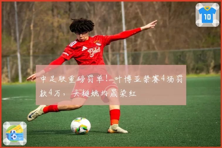 中足联重磅罚单！叶博亚禁赛4场罚款4万，头槌姚均晟染红