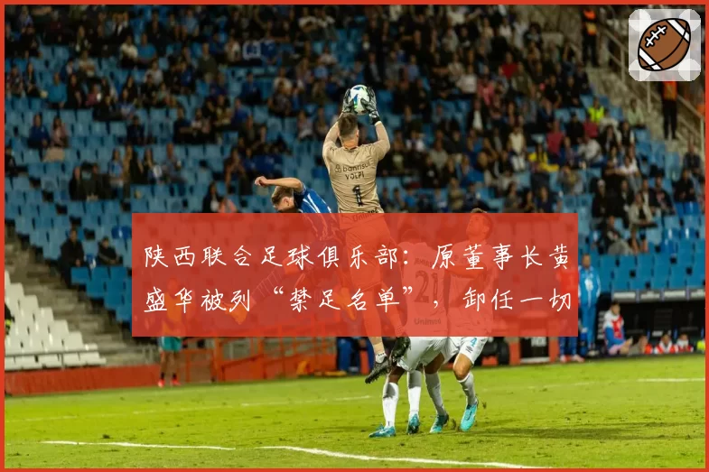陕西联合足球俱乐部：原董事长黄盛华被列“禁足名单”，卸任一切职务