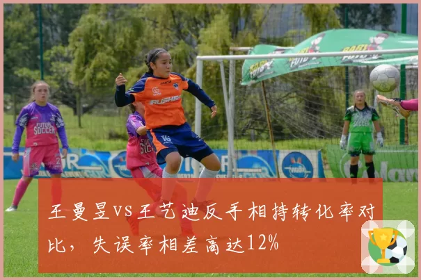 王曼昱vs王艺迪反手相持转化率对比,失误率相差高达12%