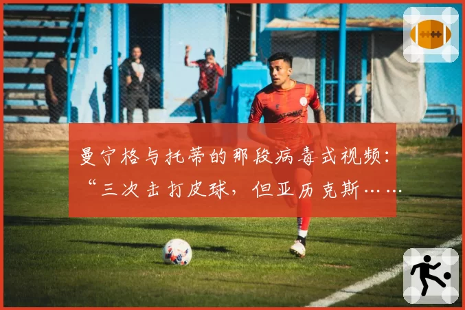 曼宁格与托蒂的那段病毒式视频：“三次击打皮球，但亚历克斯……”