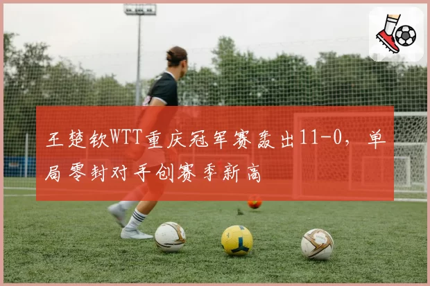 王楚钦WTT重庆冠军赛轰出11-0，单局零封对手创赛季新高