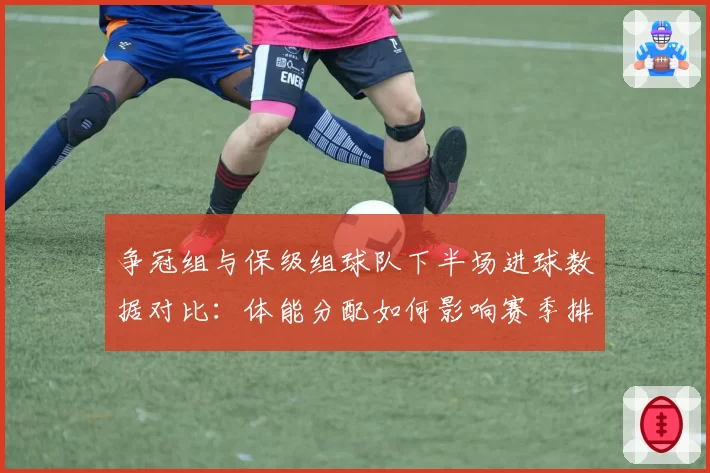 争冠组与保级组球队下半场进球数据对比：体能分配如何影响赛季排名？