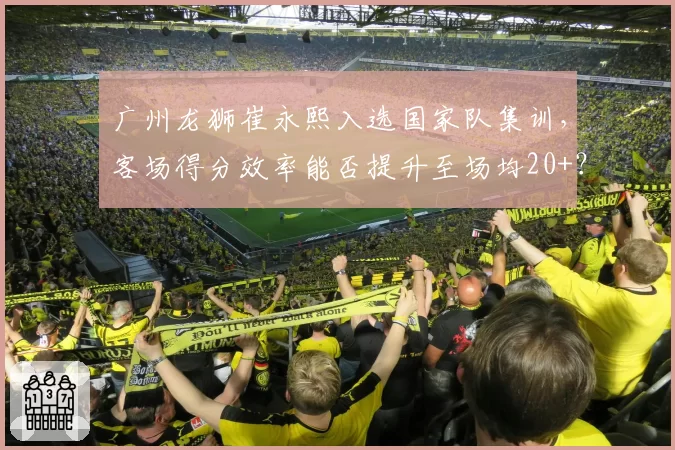 广州龙狮崔永熙入选国家队集训，客场得分效率能否提升至场均20+？