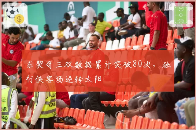 东契奇三双数据累计突破80次，独行侠客场逆转太阳