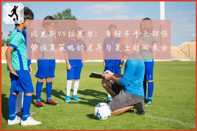 诺里斯vs拉塞尔：年轻车手头部伤势恢复策略的差异与复出时间表分析