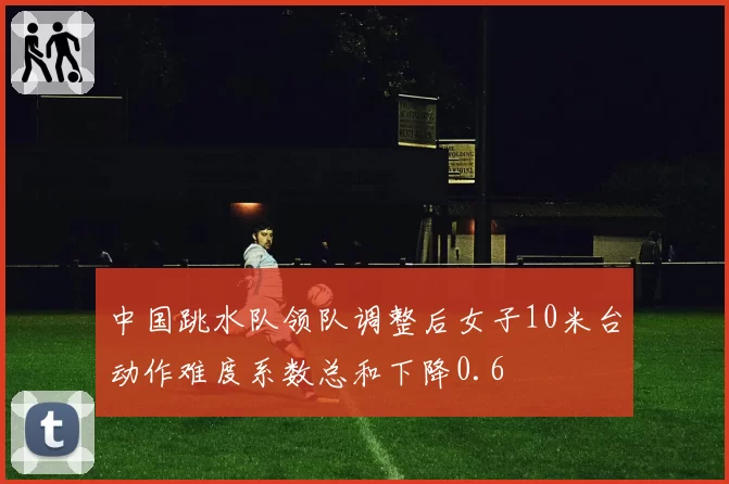 中国跳水队领队调整后女子10米台动作难度系数总和下降0.6