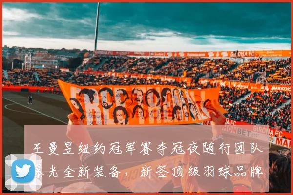 王曼昱纽约冠军赛夺冠夜随行团队曝光全新装备，新签顶级羽球品牌合同疑达八年？
