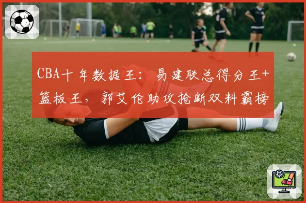 CBA十年数据王:易建联总得分王+篮板王,郭艾伦助攻抢断双料霸榜