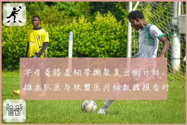 字母哥膝盖韧带撕裂复出倒计时,雄鹿队医与联盟医疗组数据报告对不上
