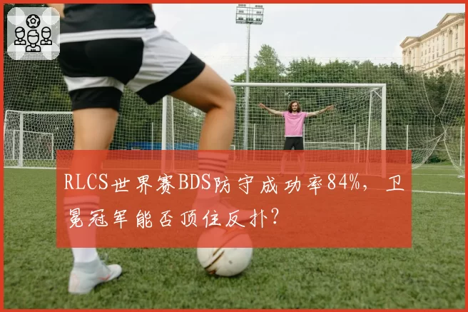 RLCS世界赛BDS防守成功率84%，卫冕冠军能否顶住反扑？