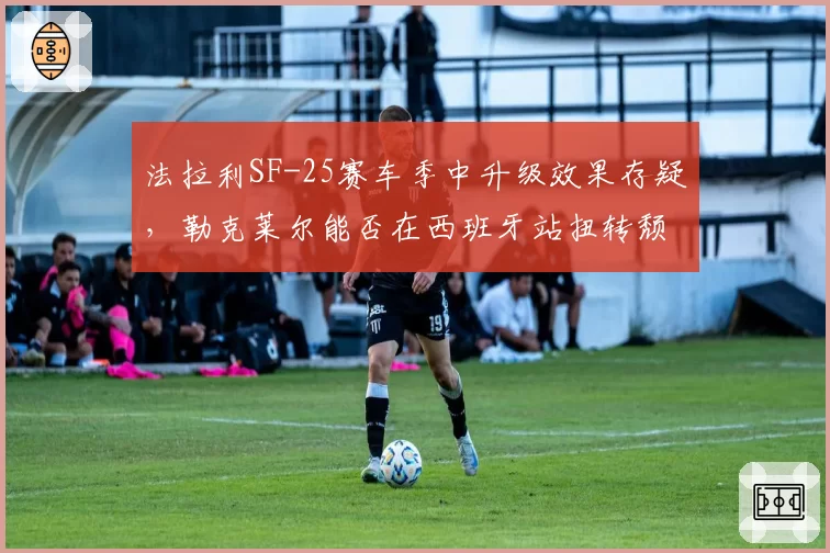 法拉利SF-25赛车季中升级效果存疑，勒克莱尔能否在西班牙站扭转颓势