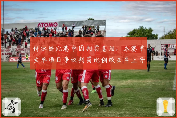 何冰娇比赛中因判罚落泪,本赛季女单项目争议判罚比例较去年上升12%