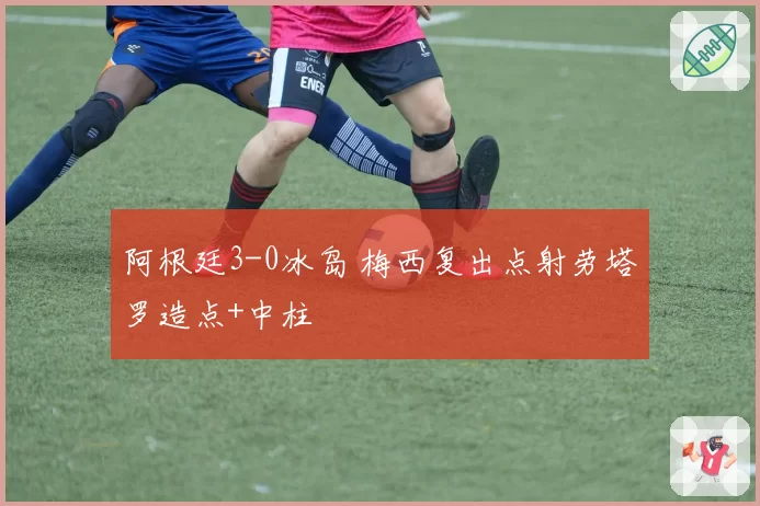 阿根廷3-0冰岛 梅西复出点射劳塔罗造点+中柱