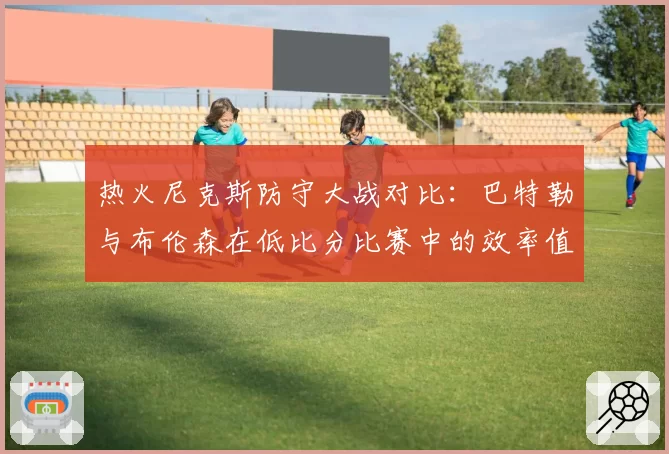 热火尼克斯防守大战对比：巴特勒与布伦森在低比分比赛中的效率值