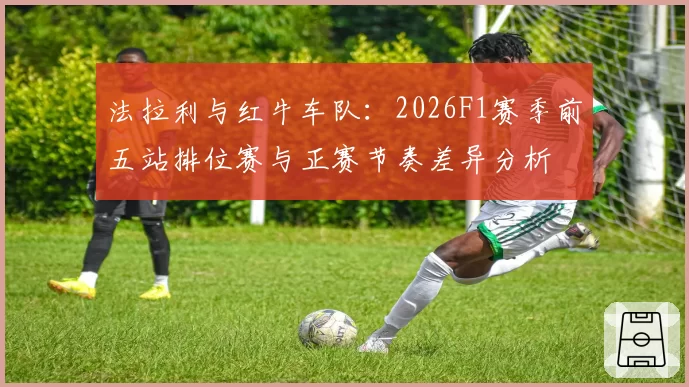 法拉利与红牛车队:2026F1赛季前五站排位赛与正赛节奏差异分析