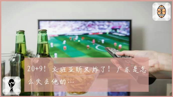 20+9！文班亚昕又炸了！广东是怎么失去他的…