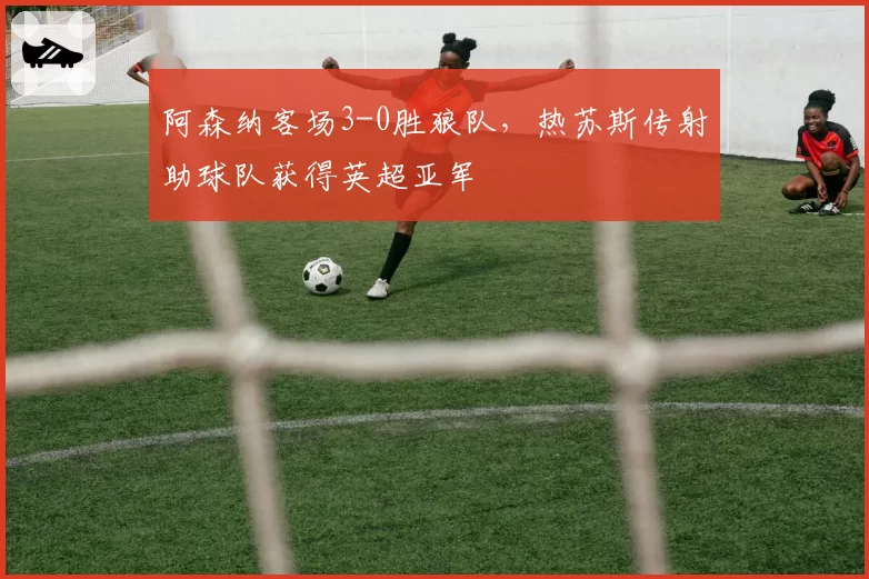 阿森纳客场3-0胜狼队,热苏斯传射助球队获得英超亚军