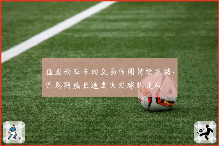 猛龙西亚卡姆交易传闻持续发酵,巴恩斯成长速度决定球队走向